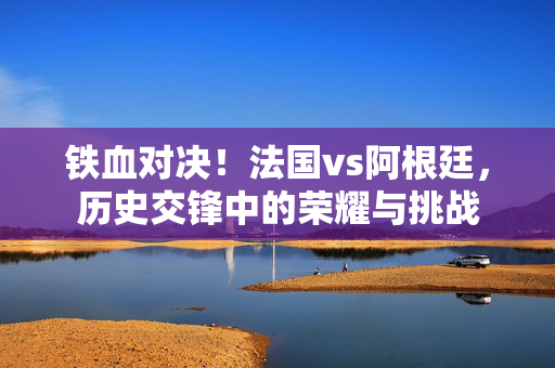 铁血对决！法国vs阿根廷，历史交锋中的荣耀与挑战
