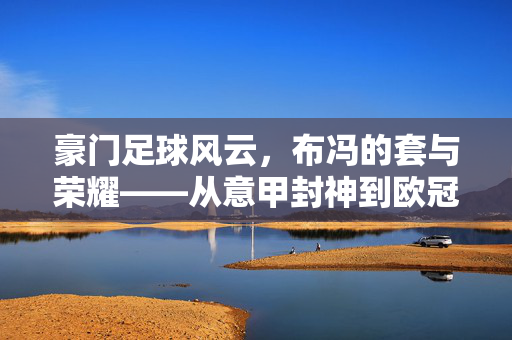 豪门足球风云，布冯的套与荣耀——从意甲封神到欧冠传奇的守门神之路，豪门足球风云，布冯的套与荣耀——从意甲封神到欧冠传奇的守门神之路