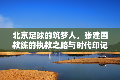 北京足球的筑梦人，张建国教练的执教之路与时代印记