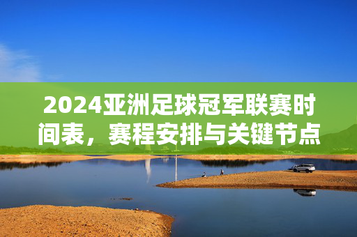 2024亚洲足球冠军联赛时间表，赛程安排与关键节点详解，2024亚洲足球冠军联赛时间表、赛程安排与关键节点详解