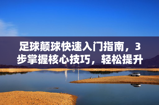 足球颠球快速入门指南，3步掌握核心技巧，轻松提升控球能力，足球颠球快速入门指南，3步掌握核心技巧，轻松提升控球能力