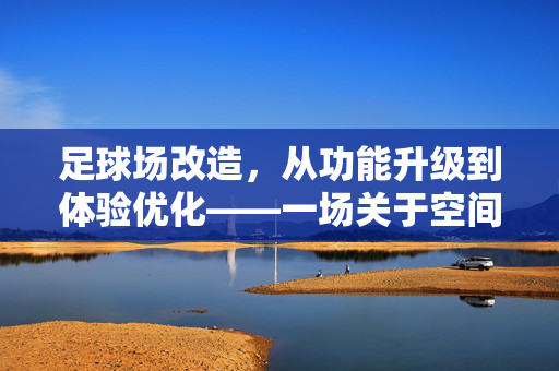 足球场改造，从功能升级到体验优化——一场关于空间与科技的革新，足球场改造，从功能升级到体验优化——空间与科技的革新