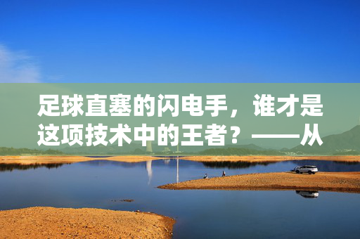 足球直塞的闪电手，谁才是这项技术中的王者？——从技术解析到球员表现