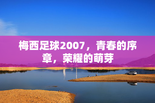 梅西足球2007，青春的序章，荣耀的萌芽