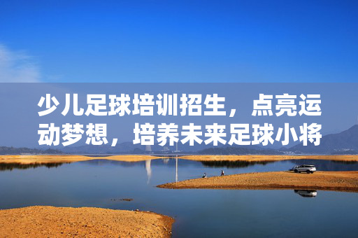 少儿足球培训招生，点亮运动梦想，培养未来足球小将