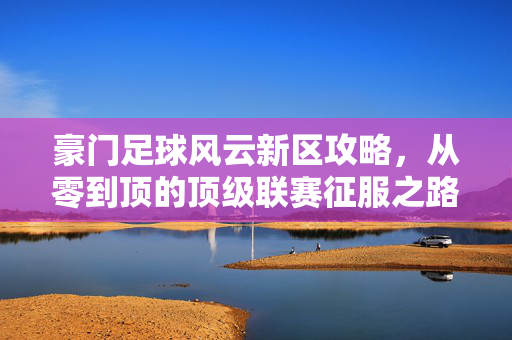 豪门足球风云新区攻略，从零到顶的顶级联赛征服之路