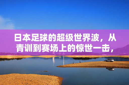 日本足球的超级世界波，从青训到赛场上的惊世一击，日本足球的超级世界波，从青训到赛场上的惊世一击
