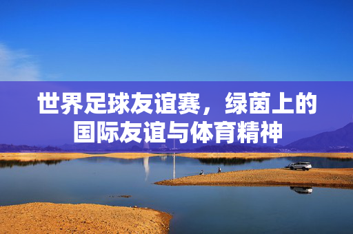 世界足球友谊赛，绿茵上的国际友谊与体育精神