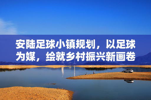 安陆足球小镇规划，以足球为媒，绘就乡村振兴新画卷