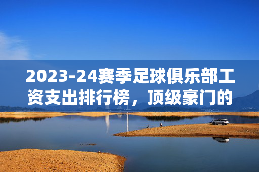 2023-24赛季足球俱乐部工资支出排行榜，顶级豪门的薪资博弈，谁在烧钱？谁在精打细算？2023-24赛季足球俱乐部工资支出排行榜，顶级豪门的薪资博弈，谁在烧钱谁在精打细算？