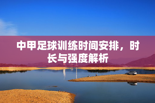 中甲足球训练时间安排，时长与强度解析