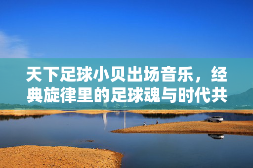 天下足球小贝出场音乐，经典旋律里的足球魂与时代共鸣，天下足球小贝出场音乐，经典旋律里的足球魂与时代共鸣