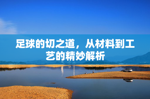 足球的切之道，从材料到工艺的精妙解析