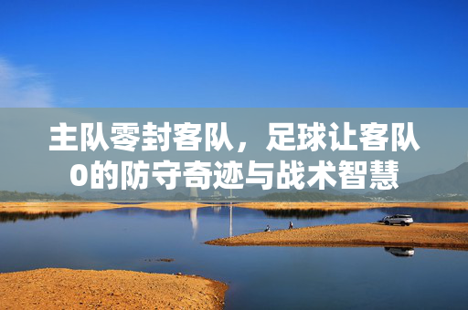 主队零封客队，足球让客队0的防守奇迹与战术智慧