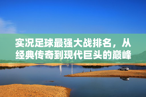 实况足球最强大战排名，从经典传奇到现代巨头的巅峰对决全景解析
