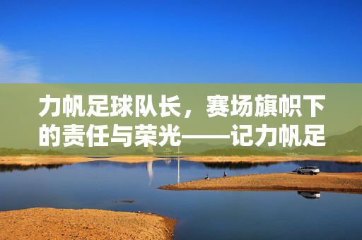 力帆足球队长，赛场旗帜下的责任与荣光——记力帆足球俱乐部核心领袖的坚守之路