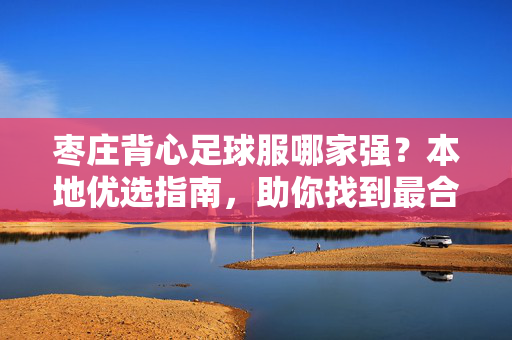 枣庄背心足球服哪家强？本地优选指南，助你找到最合适的装备！枣庄背心足球服哪家强？本地优选指南，助你找到最合适的装备！