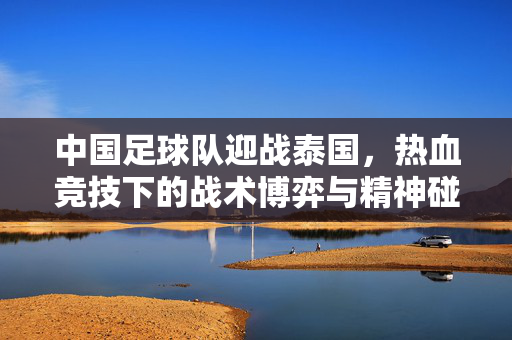 中国足球队迎战泰国，热血竞技下的战术博弈与精神碰撞，中国足球队迎战泰国，热血竞技中的战术博弈与精神碰撞