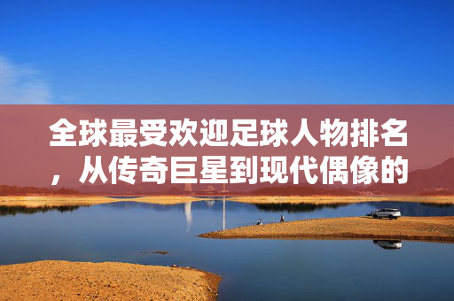全球最受欢迎足球人物排名，从传奇巨星到现代偶像的荣耀榜单