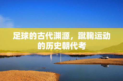 足球的古代渊源，蹴鞠运动的历史朝代考