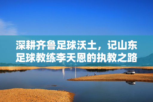 深耕齐鲁足球沃土，记山东足球教练李天恩的执教之路与奉献精神，深耕齐鲁足球沃土，记山东足球教练李天恩的执教之路与奉献精神