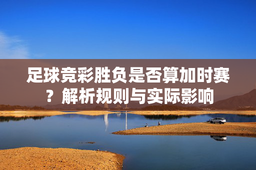 足球竞彩胜负是否算加时赛？解析规则与实际影响