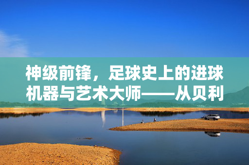 神级前锋，足球史上的进球机器与艺术大师——从贝利到姆巴佩的传奇谱系