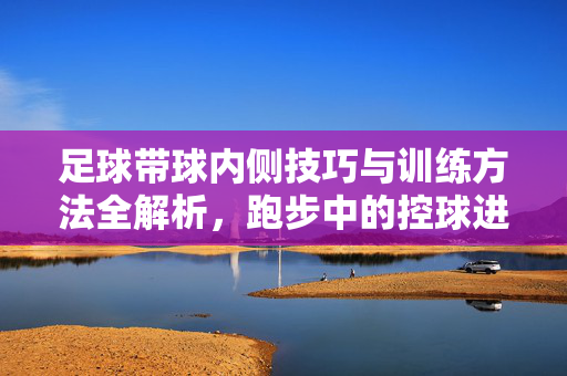 足球带球内侧技巧与训练方法全解析，跑步中的控球进阶指南，足球带球内侧技巧与训练方法全解析，跑步控球进阶指南