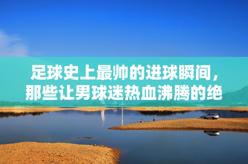 足球史上最帅的进球瞬间，那些让男球迷热血沸腾的绝美镜头