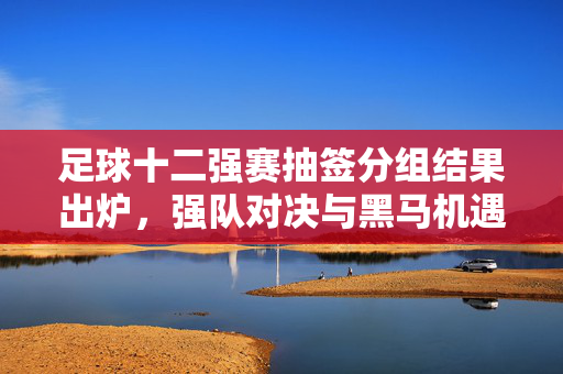 足球十二强赛抽签分组结果出炉，强队对决与黑马机遇并存，赛场风云再起