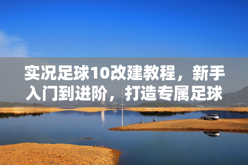 实况足球10改建教程，新手入门到进阶，打造专属足球盛宴，实况足球10改建教程，新手入门到进阶，打造专属足球盛宴