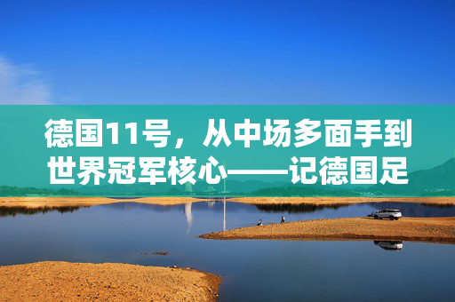 德国11号，从中场多面手到世界冠军核心——记德国足球黄金一代的德国之光穆勒，德国11号，从中场多面手到世界冠军核心——记德国足球黄金一代的德国之光穆勒