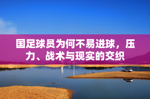 国足球员为何不易进球，压力、战术与现实的交织