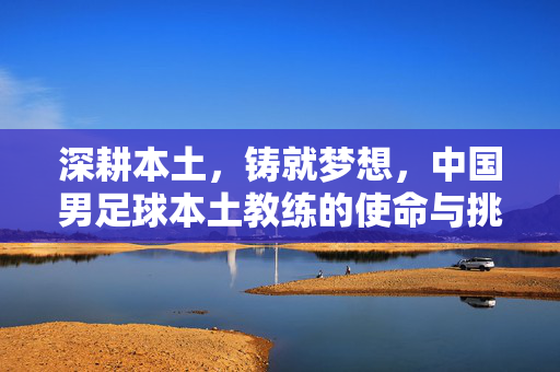 深耕本土，铸就梦想，中国男足球本土教练的使命与挑战，深耕本土，铸就梦想，中国男足球本土教练的使命与挑战