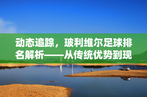 动态追踪，玻利维尔足球排名解析——从传统优势到现代竞技格局的演变，动态追踪，玻利维亚足球排名解析——从传统优势到现代竞技格局的演变