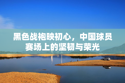 黑色战袍映初心，中国球员赛场上的坚韧与荣光