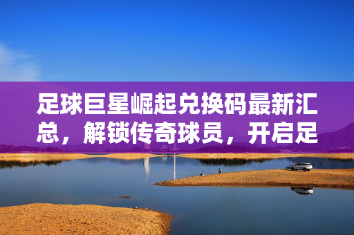 足球巨星崛起兑换码最新汇总，解锁传奇球员，开启足球梦想之旅