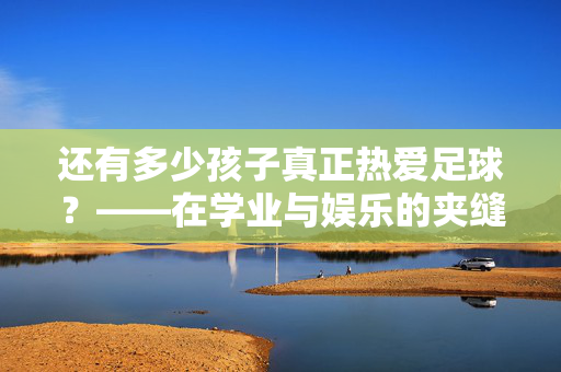 还有多少孩子真正热爱足球？——在学业与娱乐的夹缝中，足球的热爱还能持续多久？