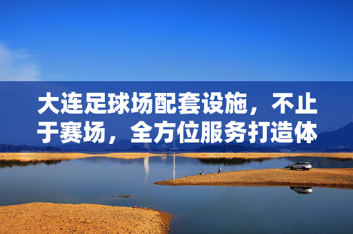 大连足球场配套设施，不止于赛场，全方位服务打造体育新体验