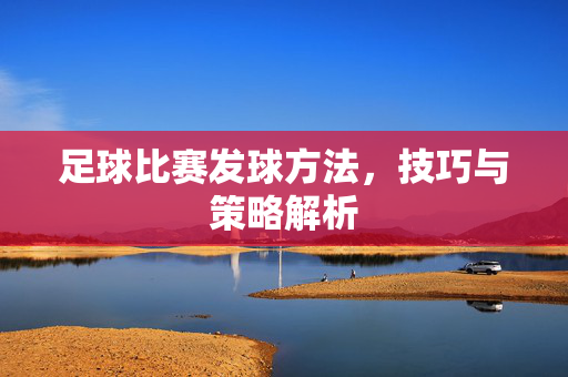 足球比赛发球方法，技巧与策略解析