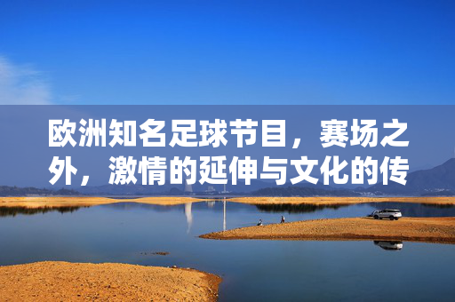 欧洲知名足球节目，赛场之外，激情的延伸与文化的传承，欧洲知名足球节目，赛场之外的激情延伸与文化传承