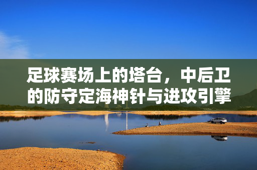 足球赛场上的塔台，中后卫的防守定海神针与进攻引擎，足球赛场上的塔台，中后卫的防守定海神针与进攻引擎