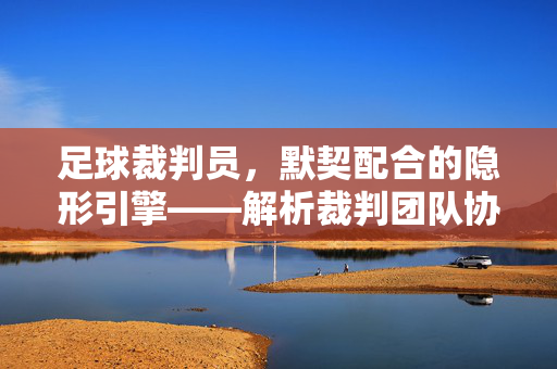 足球裁判员，默契配合的隐形引擎——解析裁判团队协作的艺术与价值，足球裁判员，默契配合的隐形引擎——解析裁判团队协作的艺术与价值