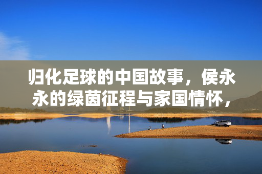 归化足球的中国故事，侯永永的绿茵征程与家国情怀，归化足球的中国故事，侯永永的绿茵征程与家国情怀