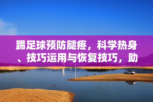 踢足球预防腿疼，科学热身、技巧运用与恢复技巧，助你踢球更健康，踢足球防腿疼，科学热身、技巧运用与恢复技巧，助你踢球更健康