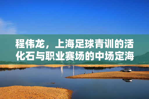 程伟龙，上海足球青训的活化石与职业赛场的中场定海神针