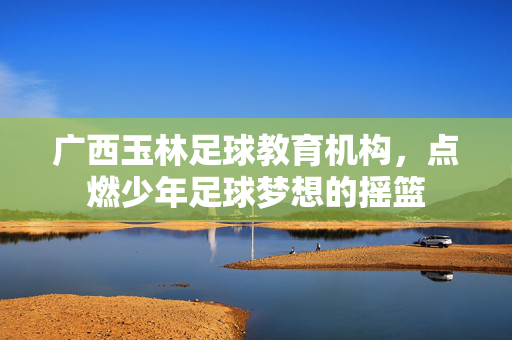 广西玉林足球教育机构，点燃少年足球梦想的摇篮