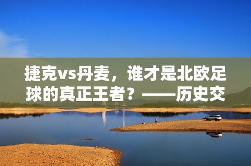 捷克vs丹麦，谁才是北欧足球的真正王者？——历史交锋与实力深度剖析，捷克vs丹麦，谁才是北欧足球的真正王者？——历史交锋与实力深度剖析