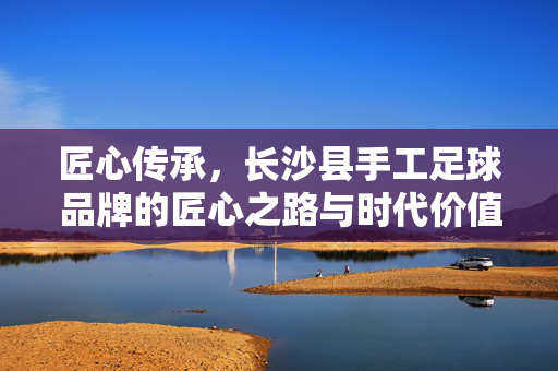 匠心传承，长沙县手工足球品牌的匠心之路与时代价值