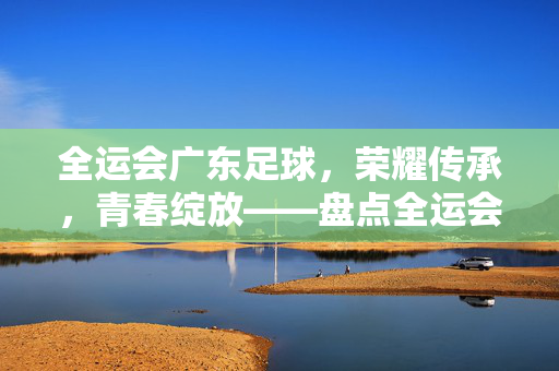 全运会广东足球，荣耀传承，青春绽放——盘点全运会赛场上的广东足球风采